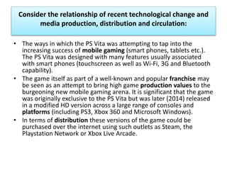 Consider the relationship of recent technological change and
media production, distribution and circulation:
• The ways in which the PS Vita was attempting to tap into the
increasing success of mobile gaming (smart phones, tablets etc.).
The PS Vita was designed with many features usually associated
with smart phones (touchscreen as well as Wi-Fi, 3G and Bluetooth
capability).
• The game itself as part of a well-known and popular franchise may
be seen as an attempt to bring high game production values to the
burgeoning new mobile gaming arena. It is significant that the game
was originally exclusive to the PS Vita but was later (2014) released
in a modified HD version across a large range of consoles and
platforms (including PS3, Xbox 360 and Microsoft Windows).
• In terms of distribution these versions of the game could be
purchased over the internet using such outlets as Steam, the
Playstation Network or Xbox Live Arcade.
 