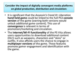 Consider the impact of digitally convergent media platforms
on global production, distribution and circulation:
• It is significant that the Assassin’s Creed III: Liberation
hand held game could be linked to the full PS3 console
version of the game (owning both versions would
unlock additional game content). This use of
convergence is relevant in terms of
promotion/marketing and circulation.
• The internet/Wi-Fi functionality of the PS Vita allows
users opportunities to download additional content
(DLC) such as weapons, characters and “skins” or
outfits. It also affords users the chance to engage in
multiplayer versions of the game. These features
promote gamer engagement and identification with
the game.
 