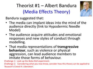 Theorist #1 – Albert Bandura
(Media Effects Theory)
Bandura suggested that:
• The media can implant ideas into the mind of the
audience directly (link to Hypodermic Needle
Model)
• The audience acquire attitudes and emotional
responses and new styles of conduct through
modelling.
• That media representations of transgressive
behaviour, such as violence or physical
aggression, can lead audience members to
imitate those forms of behaviour.
Challenge 1: Look up the Bobo Doll experiment.
Challenge 2: Considering what you now know, consider how this theory can be applied to
‘Assassin’s Creed III: Liberation’.
 