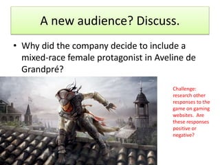 A new audience? Discuss.
• Why did the company decide to include a
mixed-race female protagonist in Aveline de
Grandpré?
Challenge:
research other
responses to the
game on gaming
websites. Are
these responses
positive or
negative?
 