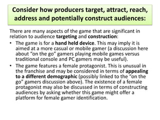Consider how producers target, attract, reach,
address and potentially construct audiences:
There are many aspects of the game that are significant in
relation to audience targeting and construction:
• The game is for a hand held device. This may imply it is
aimed at a more casual or mobile gamer (a discussion here
about “on the go” gamers playing mobile games versus
traditional console and PC gamers may be useful).
• The game features a female protagonist. This is unusual in
the franchise and may be considered in terms of appealing
to a different demographic (possibly linked to the “on the
go” gamers discussion above). The existence of a female
protagonist may also be discussed in terms of constructing
audiences by asking whether this game might offer a
platform for female gamer identification.
 