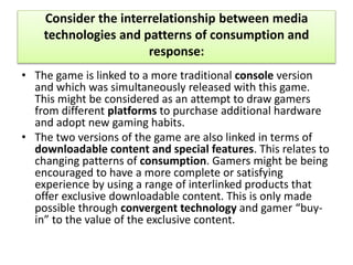 Consider the interrelationship between media
technologies and patterns of consumption and
response:
• The game is linked to a more traditional console version
and which was simultaneously released with this game.
This might be considered as an attempt to draw gamers
from different platforms to purchase additional hardware
and adopt new gaming habits.
• The two versions of the game are also linked in terms of
downloadable content and special features. This relates to
changing patterns of consumption. Gamers might be being
encouraged to have a more complete or satisfying
experience by using a range of interlinked products that
offer exclusive downloadable content. This is only made
possible through convergent technology and gamer “buy-
in” to the value of the exclusive content.
 