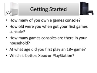 Getting Started
• How many of you own a games console?
• How old were you when got your first games
console?
• How many games consoles are there in your
household?
• At what age did you first play an 18+ game?
• Which is better: Xbox or PlayStation?
 