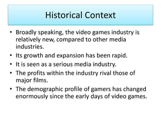 Historical Context
• Broadly speaking, the video games industry is
relatively new, compared to other media
industries.
• Its growth and expansion has been rapid.
• It is seen as a serious media industry.
• The profits within the industry rival those of
major films.
• The demographic profile of gamers has changed
enormously since the early days of video games.
 