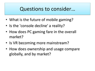 Questions to consider…
• What is the future of mobile gaming?
• Is the 'console decline' a reality?
• How does PC gaming fare in the overall
market?
• Is VR becoming more mainstream?
• How does ownership and usage compare
globally, and by market?
 
