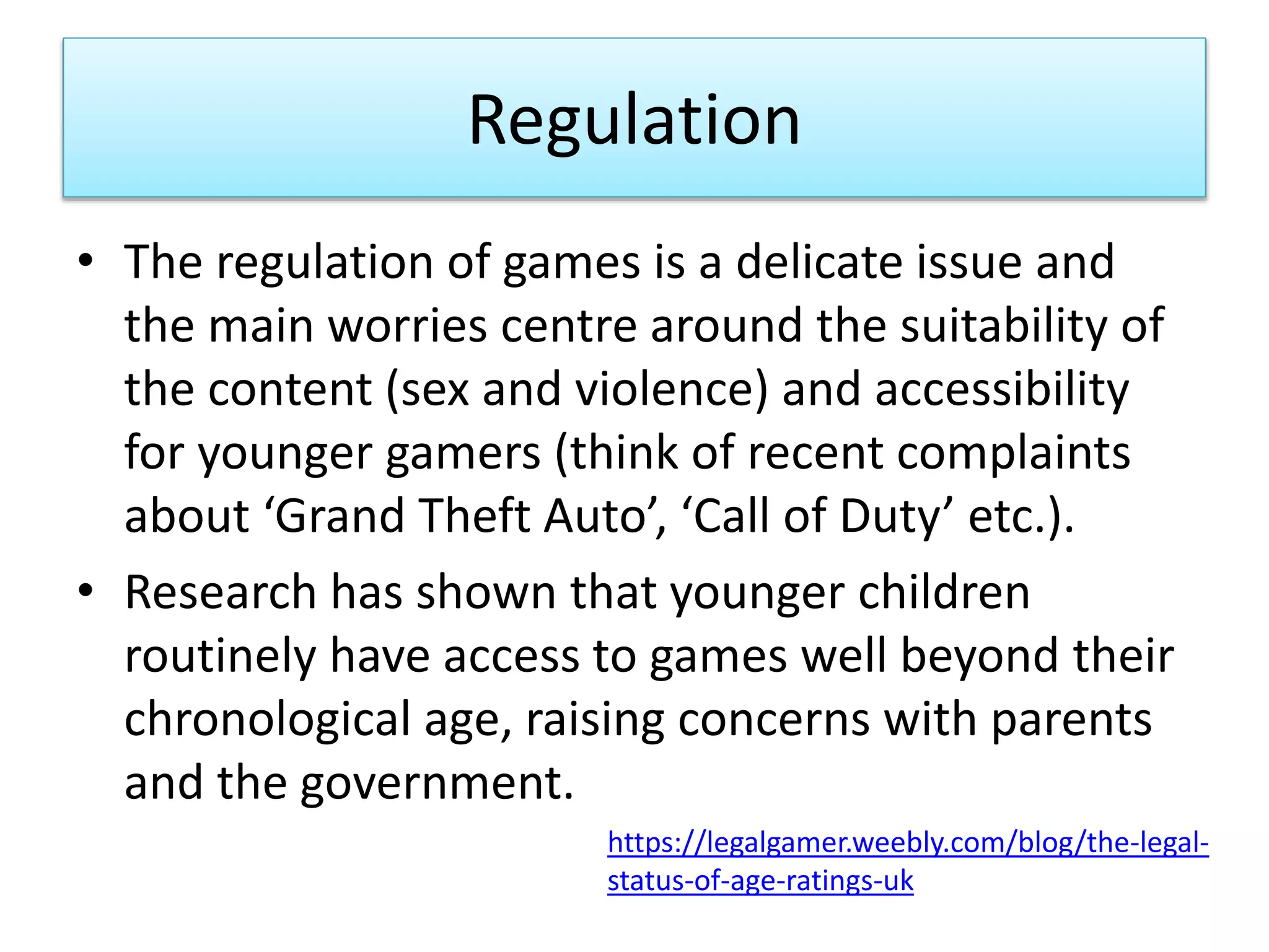 Regulation
• The regulation of games is a delicate issue and
the main worries centre around the suitability of
the content (sex and violence) and accessibility
for younger gamers (think of recent complaints
about ‘Grand Theft Auto’, ‘Call of Duty’ etc.).
• Research has shown that younger children
routinely have access to games well beyond their
chronological age, raising concerns with parents
and the government.
https://legalgamer.weebly.com/blog/the-legal-
status-of-age-ratings-uk
 