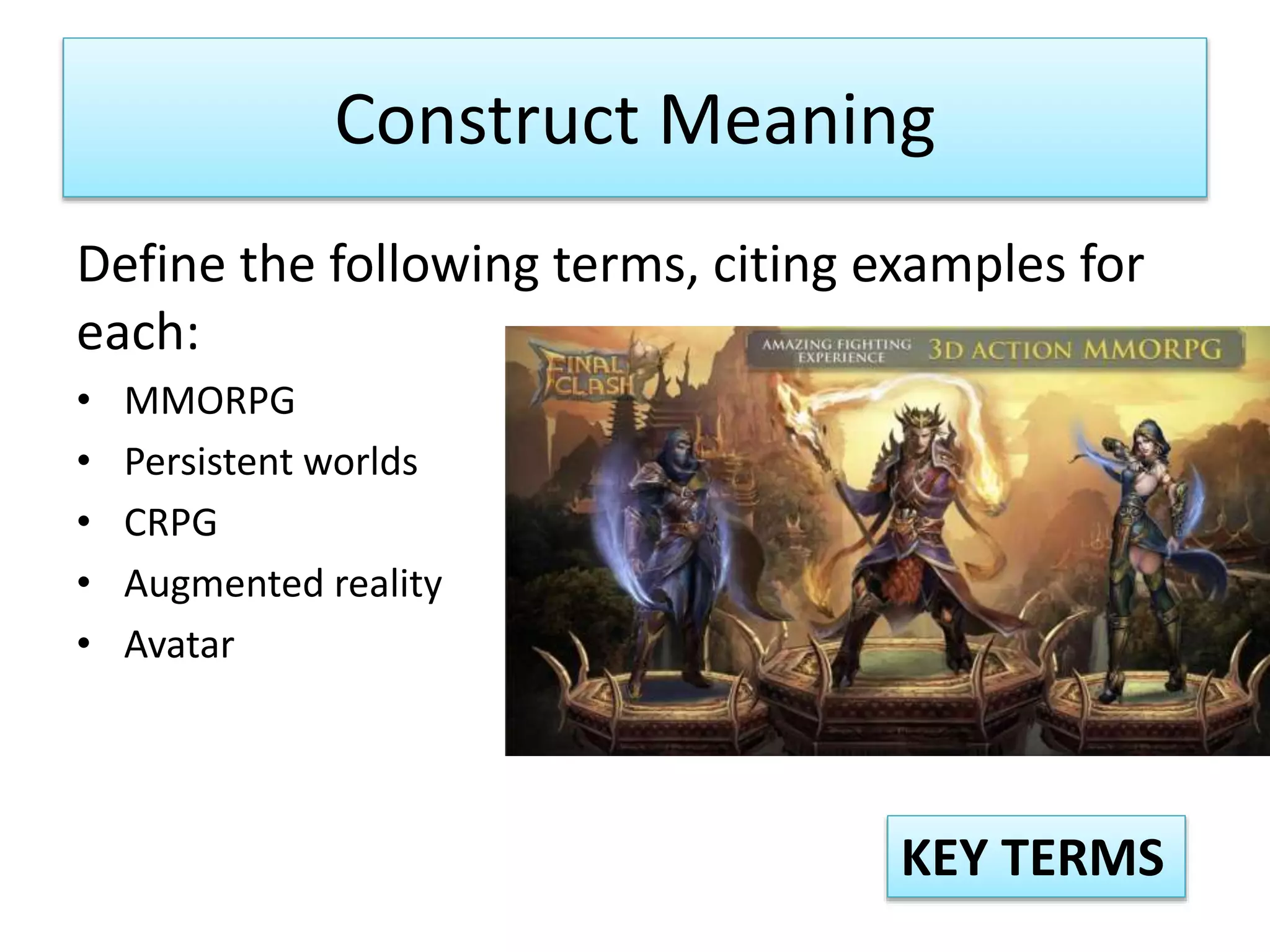Construct Meaning
Define the following terms, citing examples for
each:
• MMORPG
• Persistent worlds
• CRPG
• Augmented reality
• Avatar
KEY TERMS
 