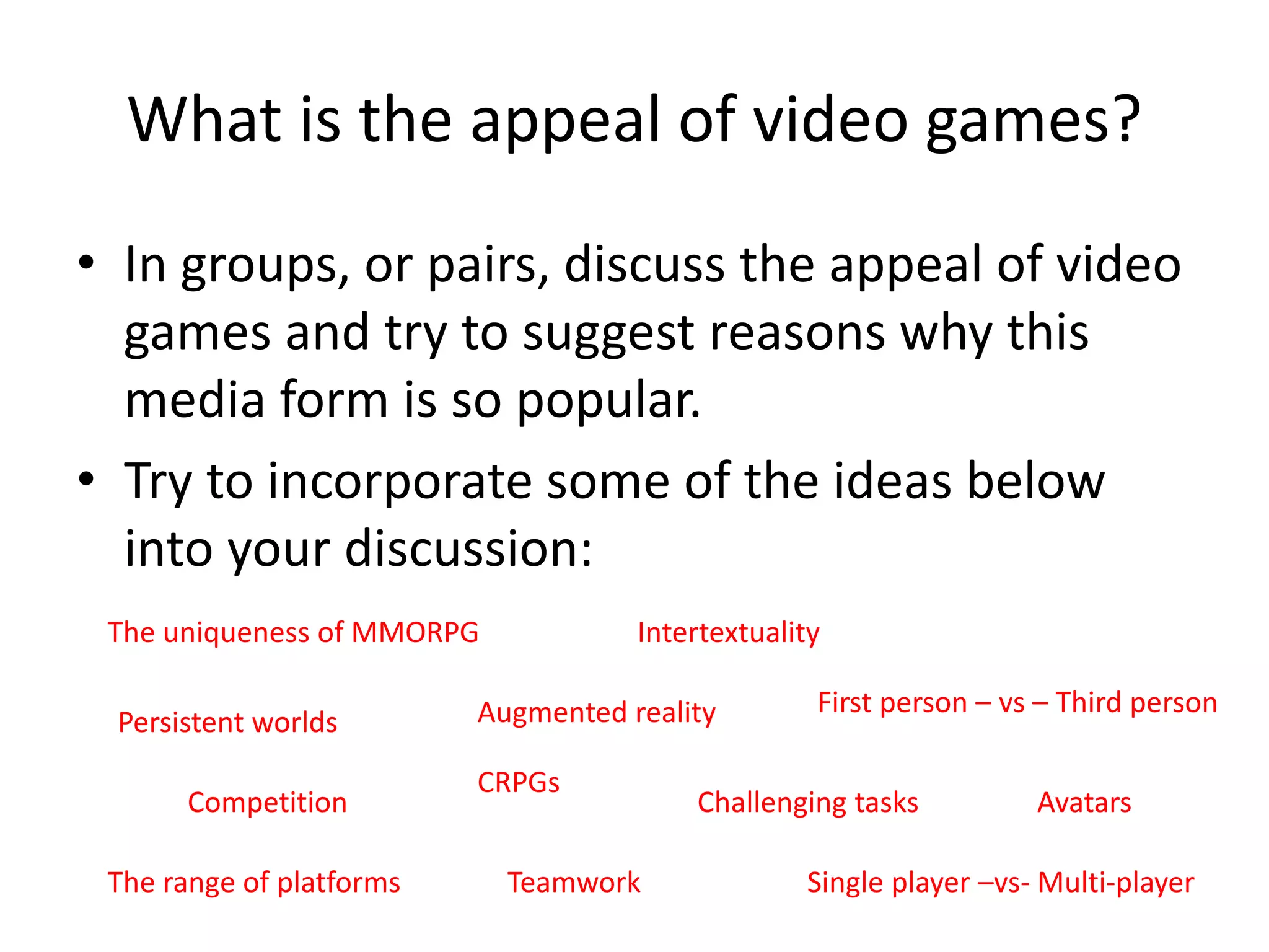 What is the appeal of video games?
• In groups, or pairs, discuss the appeal of video
games and try to suggest reasons why this
media form is so popular.
• Try to incorporate some of the ideas below
into your discussion:
The uniqueness of MMORPG
Persistent worlds
CRPGs
Augmented reality
Teamwork
Competition Challenging tasks
Intertextuality
Single player –vs- Multi-player
First person – vs – Third person
Avatars
The range of platforms
 