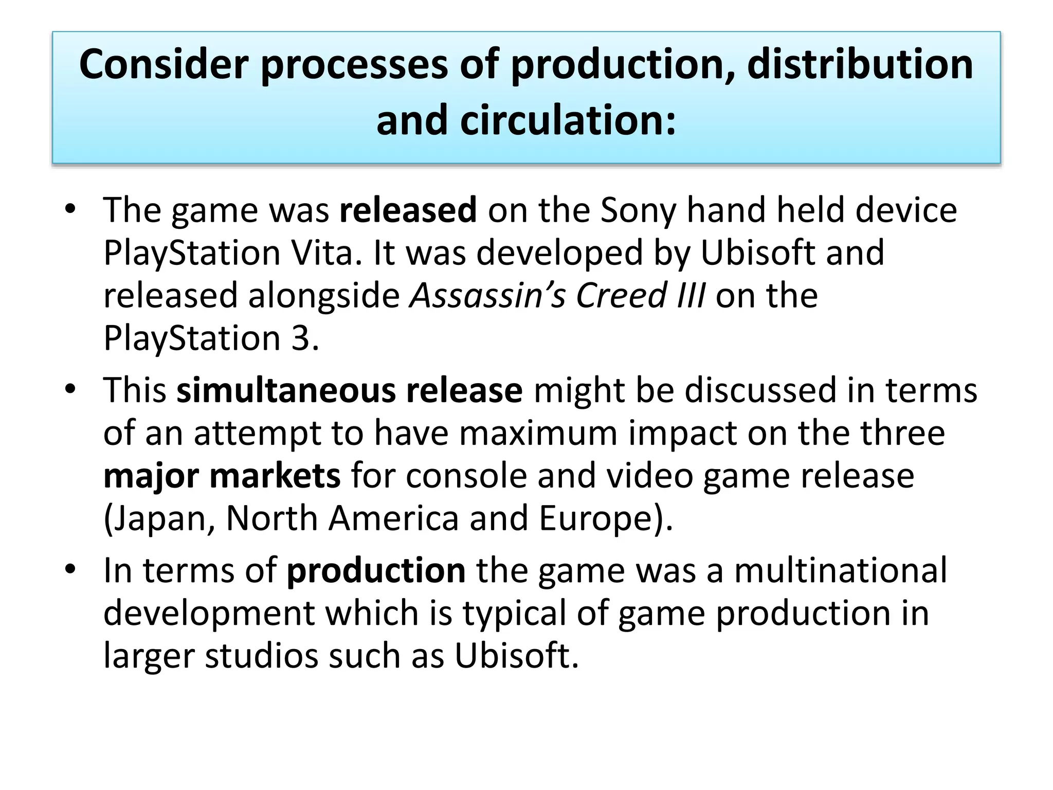 Consider processes of production, distribution
and circulation:
• The game was released on the Sony hand held device
PlayStation Vita. It was developed by Ubisoft and
released alongside Assassin’s Creed III on the
PlayStation 3.
• This simultaneous release might be discussed in terms
of an attempt to have maximum impact on the three
major markets for console and video game release
(Japan, North America and Europe).
• In terms of production the game was a multinational
development which is typical of game production in
larger studios such as Ubisoft.
 