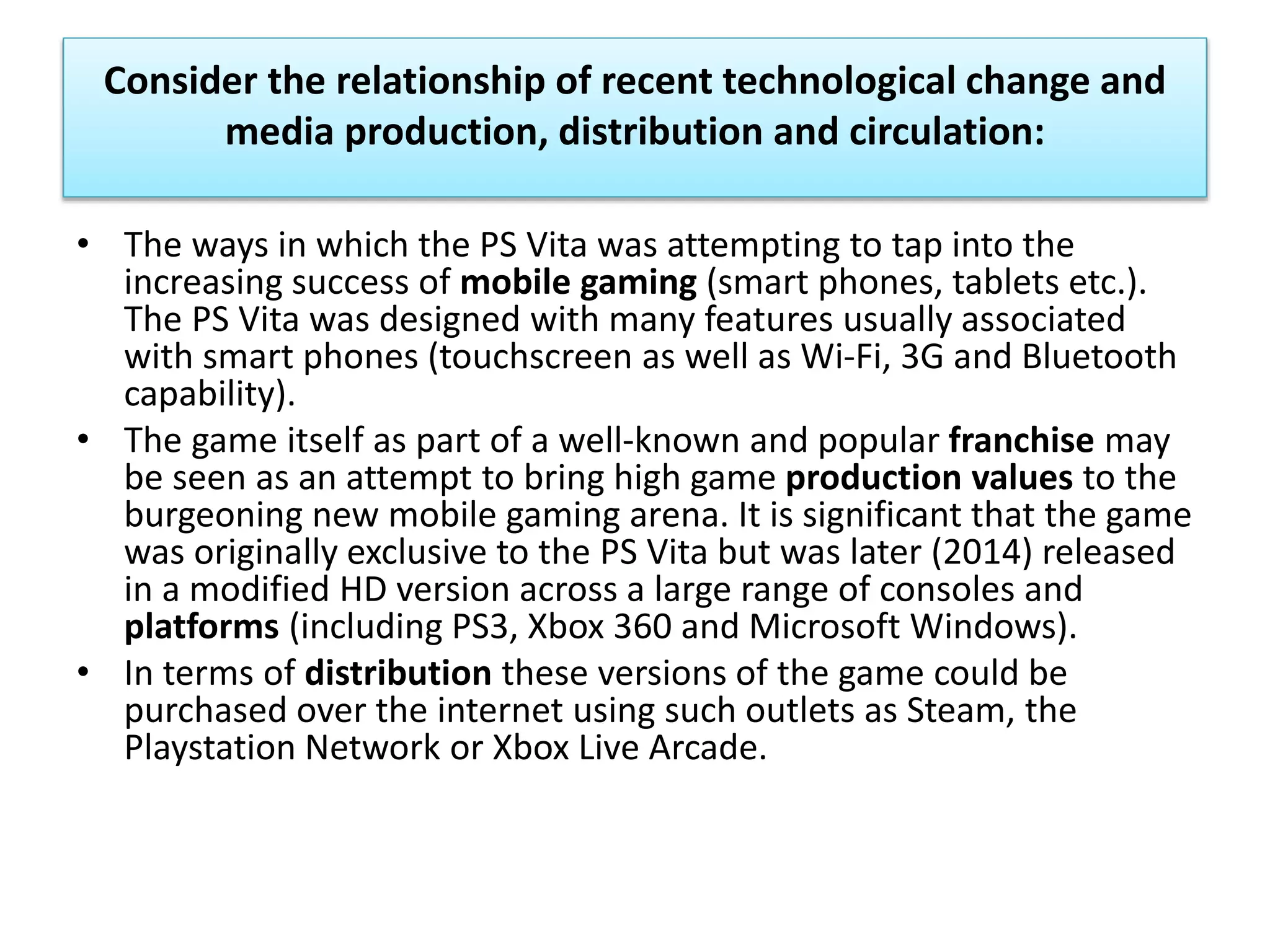 Consider the relationship of recent technological change and
media production, distribution and circulation:
• The ways in which the PS Vita was attempting to tap into the
increasing success of mobile gaming (smart phones, tablets etc.).
The PS Vita was designed with many features usually associated
with smart phones (touchscreen as well as Wi-Fi, 3G and Bluetooth
capability).
• The game itself as part of a well-known and popular franchise may
be seen as an attempt to bring high game production values to the
burgeoning new mobile gaming arena. It is significant that the game
was originally exclusive to the PS Vita but was later (2014) released
in a modified HD version across a large range of consoles and
platforms (including PS3, Xbox 360 and Microsoft Windows).
• In terms of distribution these versions of the game could be
purchased over the internet using such outlets as Steam, the
Playstation Network or Xbox Live Arcade.
 