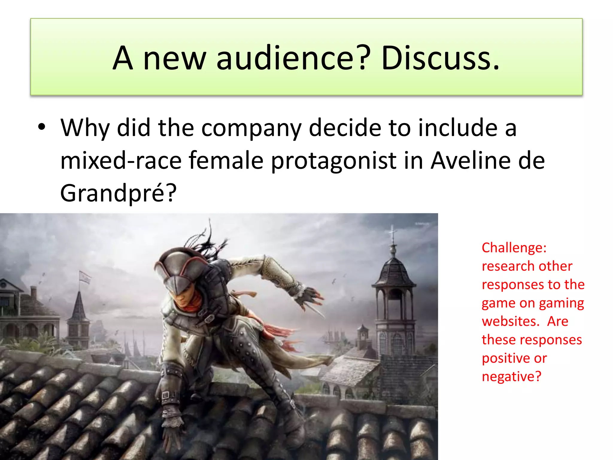 A new audience? Discuss.
• Why did the company decide to include a
mixed-race female protagonist in Aveline de
Grandpré?
Challenge:
research other
responses to the
game on gaming
websites. Are
these responses
positive or
negative?
 