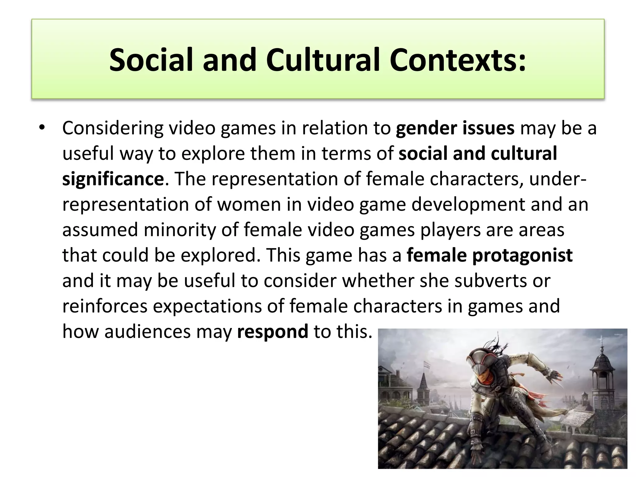 Social and Cultural Contexts:
• Considering video games in relation to gender issues may be a
useful way to explore them in terms of social and cultural
significance. The representation of female characters, under-
representation of women in video game development and an
assumed minority of female video games players are areas
that could be explored. This game has a female protagonist
and it may be useful to consider whether she subverts or
reinforces expectations of female characters in games and
how audiences may respond to this.
 