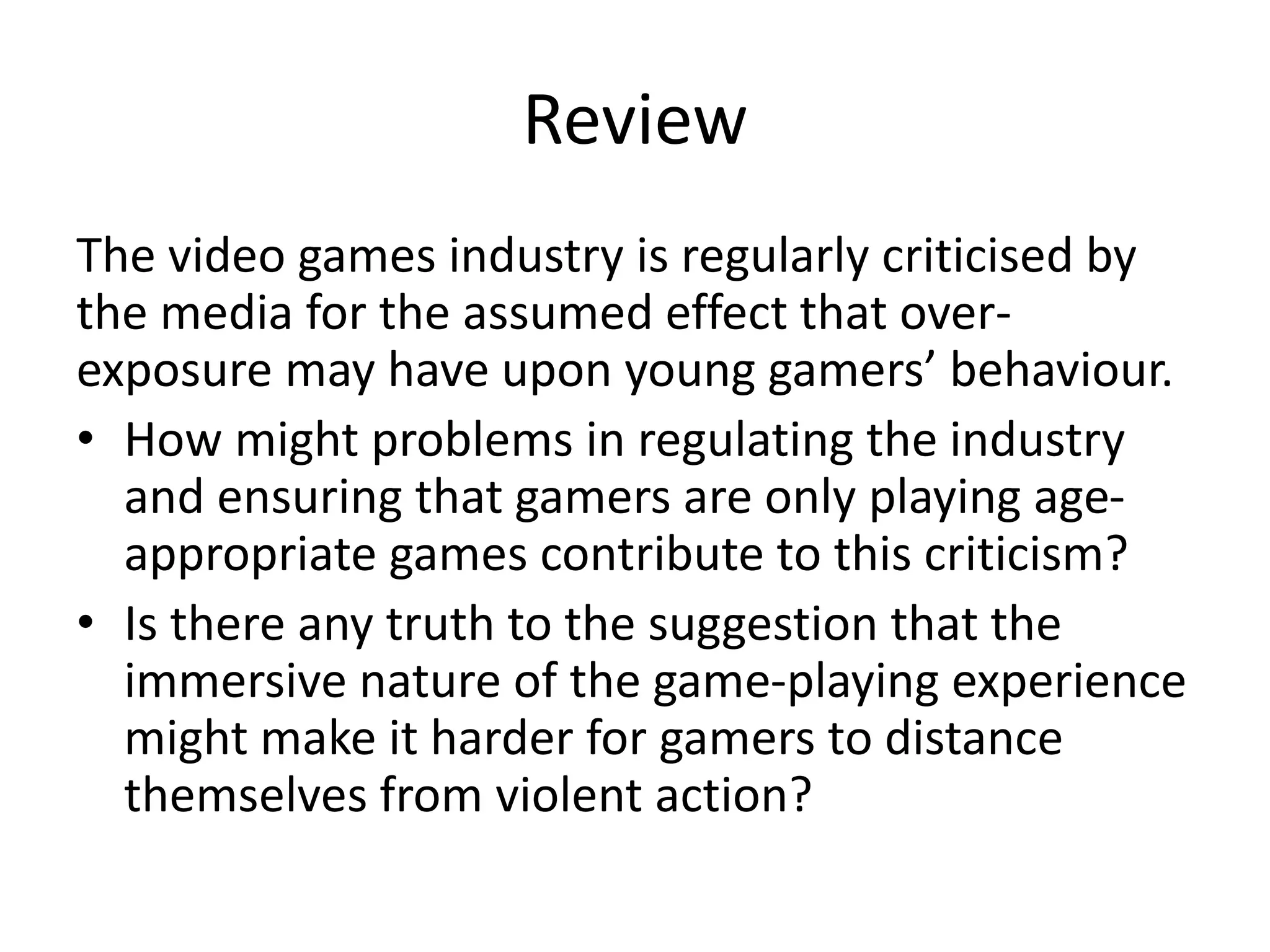 Review
The video games industry is regularly criticised by
the media for the assumed effect that over-
exposure may have upon young gamers’ behaviour.
• How might problems in regulating the industry
and ensuring that gamers are only playing age-
appropriate games contribute to this criticism?
• Is there any truth to the suggestion that the
immersive nature of the game-playing experience
might make it harder for gamers to distance
themselves from violent action?
 