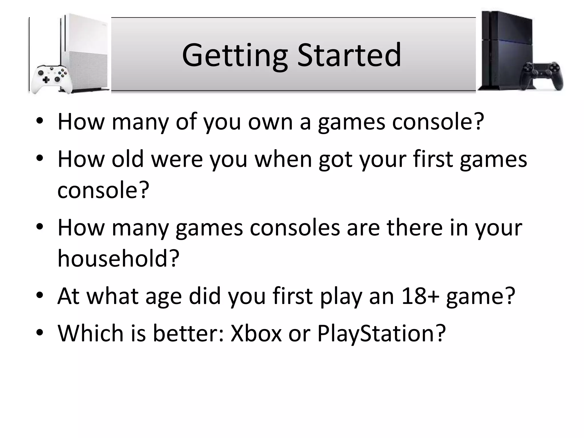 Getting Started
• How many of you own a games console?
• How old were you when got your first games
console?
• How many games consoles are there in your
household?
• At what age did you first play an 18+ game?
• Which is better: Xbox or PlayStation?
 