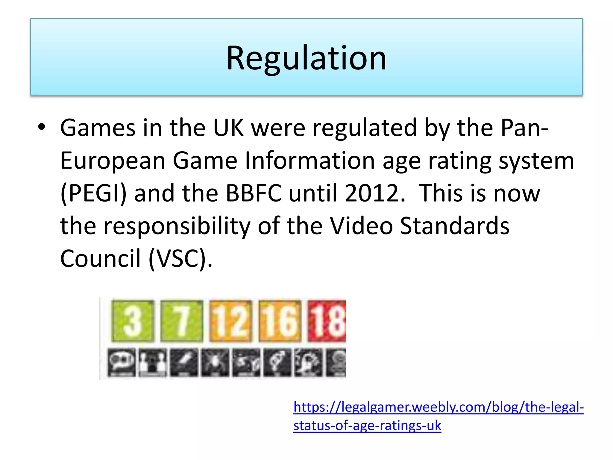 Regulation
• Games in the UK were regulated by the Pan-
European Game Information age rating system
(PEGI) and the BBFC until 2012. This is now
the responsibility of the Video Standards
Council (VSC).
https://legalgamer.weebly.com/blog/the-legal-
status-of-age-ratings-uk
 