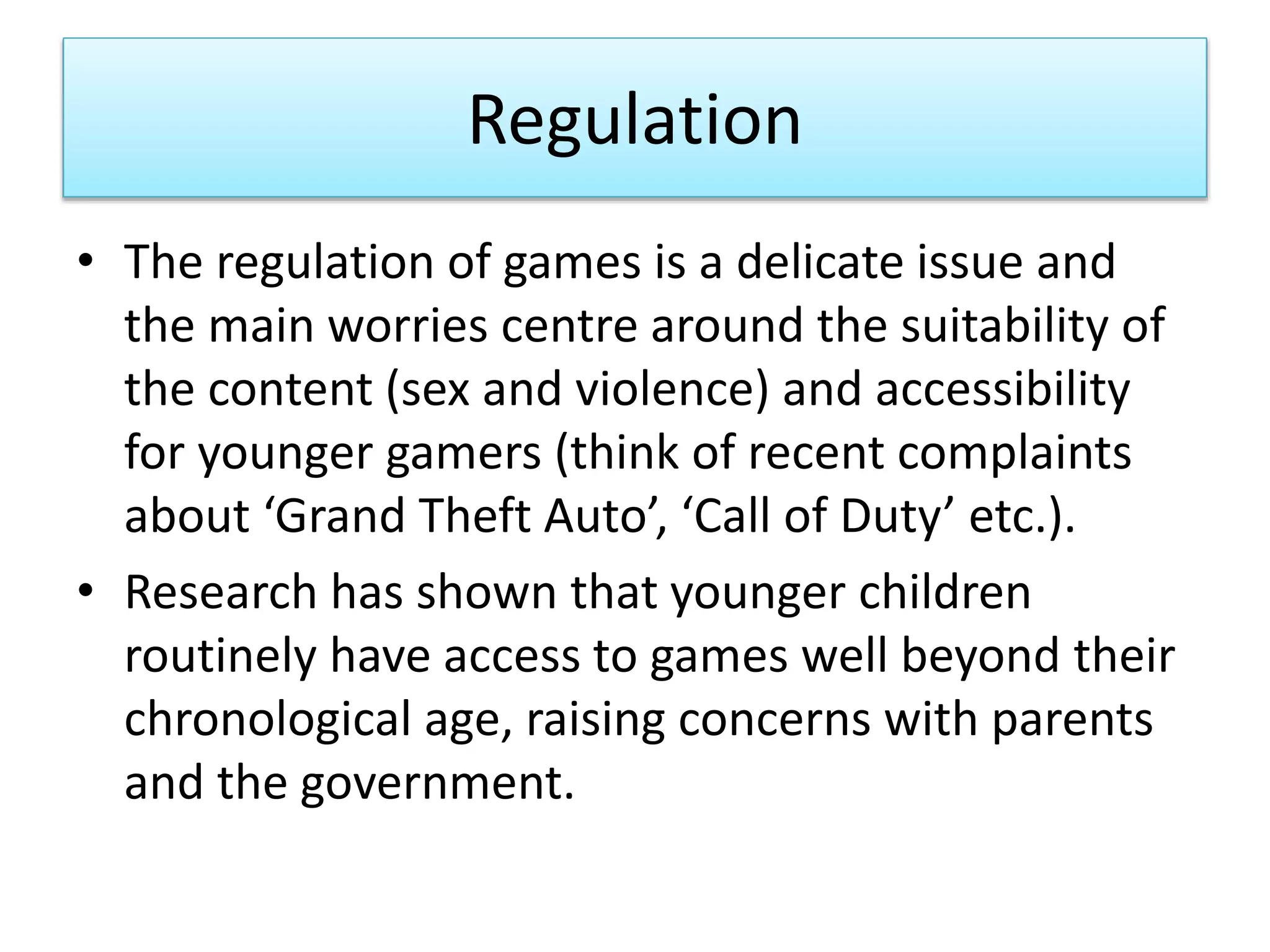 Regulation
• The regulation of games is a delicate issue and
the main worries centre around the suitability of
the content (sex and violence) and accessibility
for younger gamers (think of recent complaints
about ‘Grand Theft Auto’, ‘Call of Duty’ etc.).
• Research has shown that younger children
routinely have access to games well beyond their
chronological age, raising concerns with parents
and the government.
 