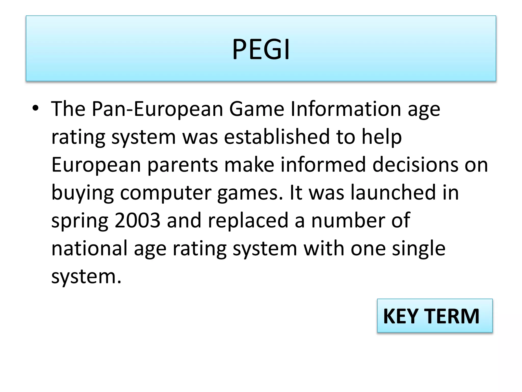 PEGI
• The Pan-European Game Information age
rating system was established to help
European parents make informed decisions on
buying computer games. It was launched in
spring 2003 and replaced a number of
national age rating system with one single
system.
KEY TERM
 