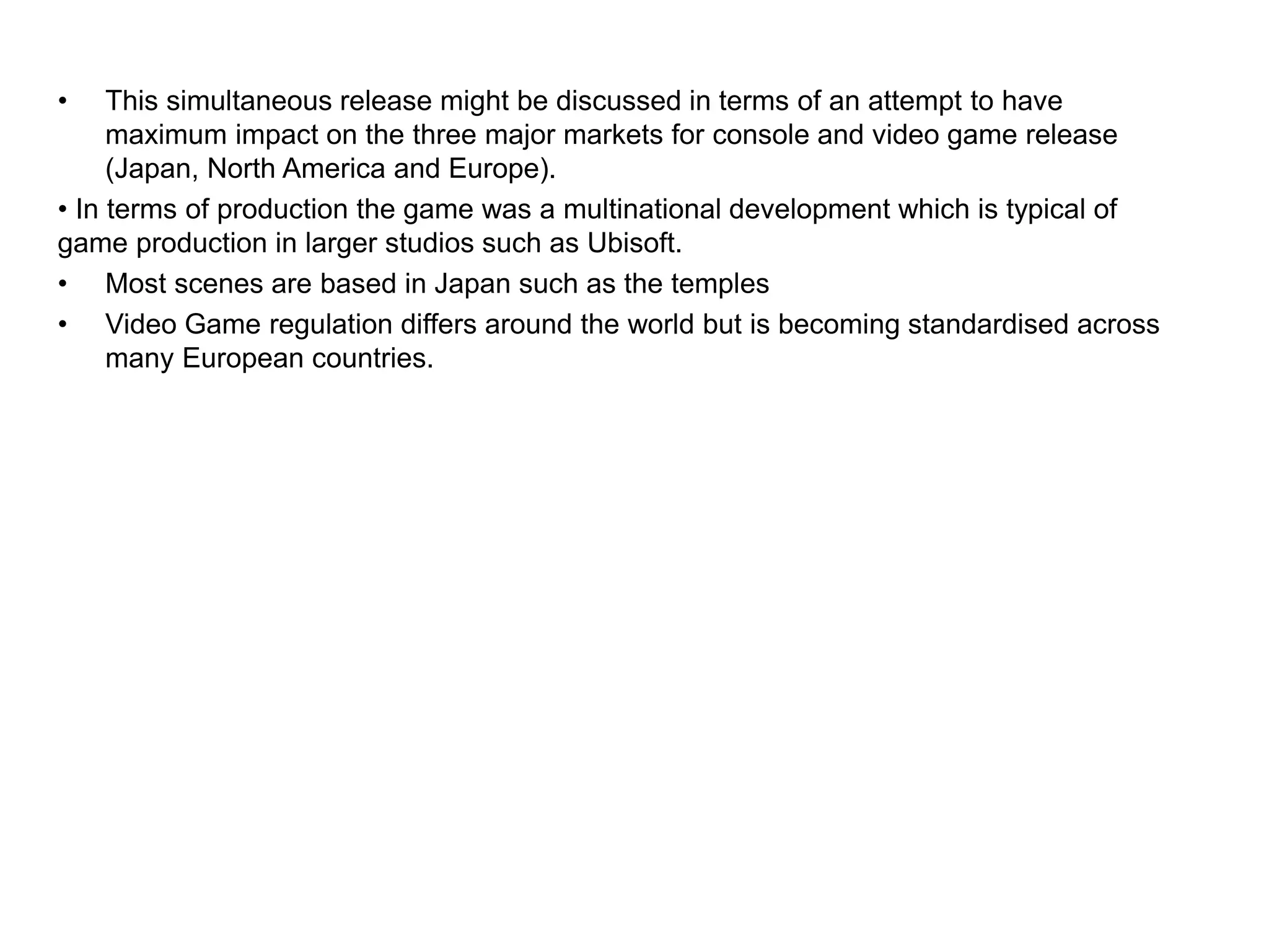 • This simultaneous release might be discussed in terms of an attempt to have
maximum impact on the three major markets for console and video game release
(Japan, North America and Europe).
• In terms of production the game was a multinational development which is typical of
game production in larger studios such as Ubisoft.
• Most scenes are based in Japan such as the temples
• Video Game regulation differs around the world but is becoming standardised across
many European countries.
 