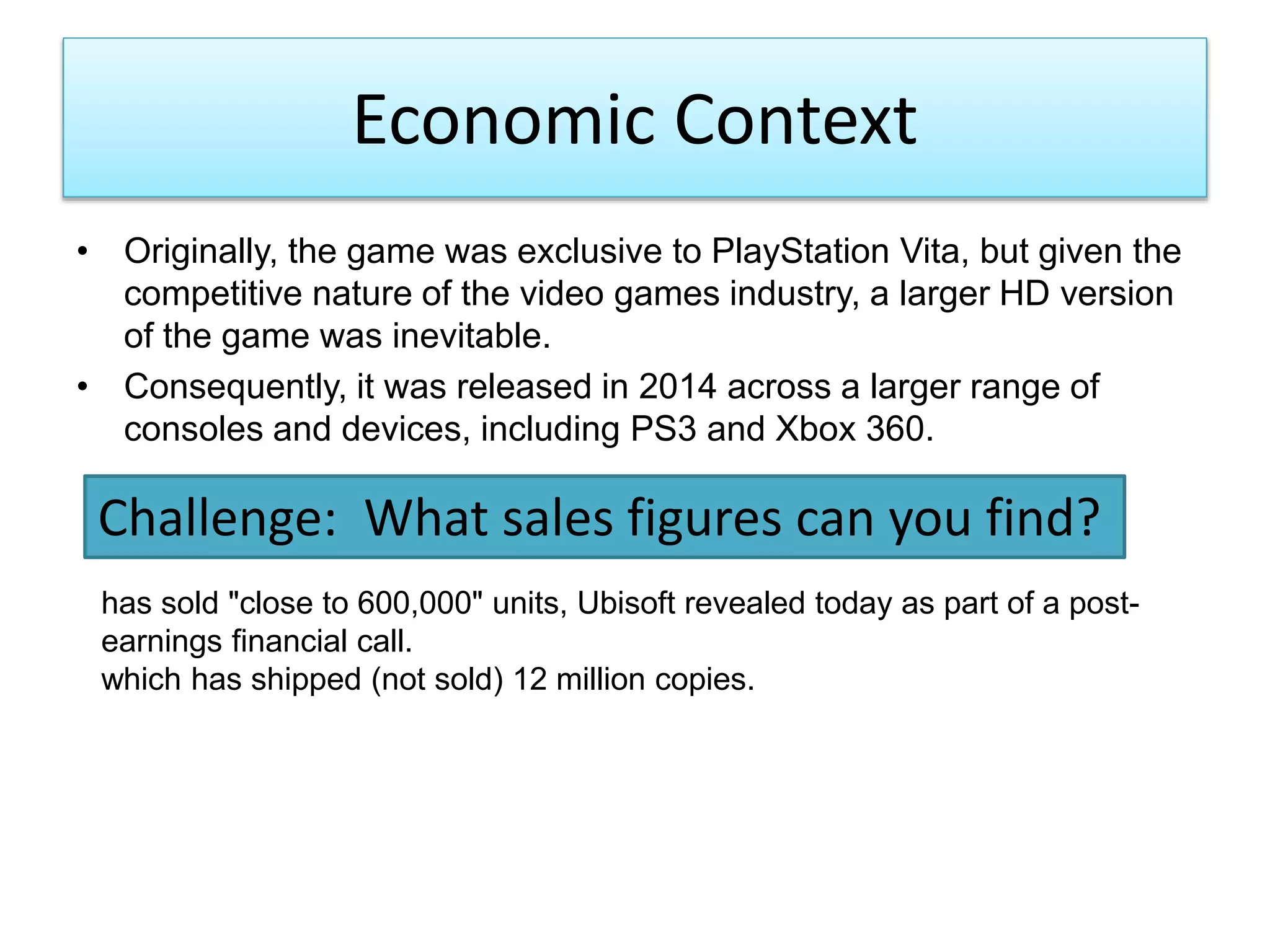 Economic Context
• Originally, the game was exclusive to PlayStation Vita, but given the
competitive nature of the video games industry, a larger HD version
of the game was inevitable.
• Consequently, it was released in 2014 across a larger range of
consoles and devices, including PS3 and Xbox 360.
Challenge: What sales figures can you find?
has sold "close to 600,000" units, Ubisoft revealed today as part of a post-
earnings financial call.
which has shipped (not sold) 12 million copies.
 