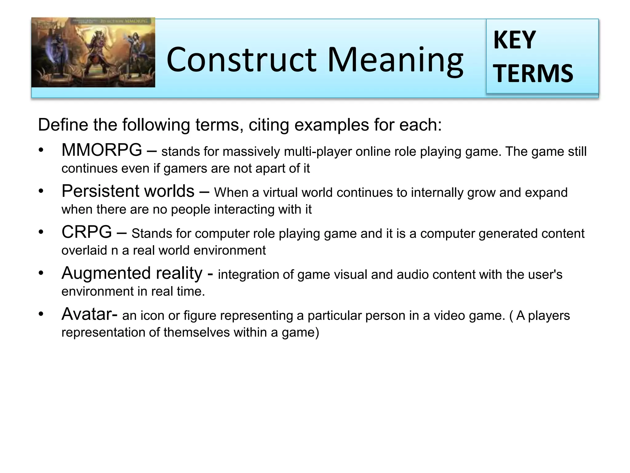 Construct Meaning
Define the following terms, citing examples for each:
• MMORPG – stands for massively multi-player online role playing game. The game still
continues even if gamers are not apart of it
• Persistent worlds – When a virtual world continues to internally grow and expand
when there are no people interacting with it
• CRPG – Stands for computer role playing game and it is a computer generated content
overlaid n a real world environment
• Augmented reality - integration of game visual and audio content with the user's
environment in real time.
• Avatar- an icon or figure representing a particular person in a video game. ( A players
representation of themselves within a game)
KEY
TERMS
 