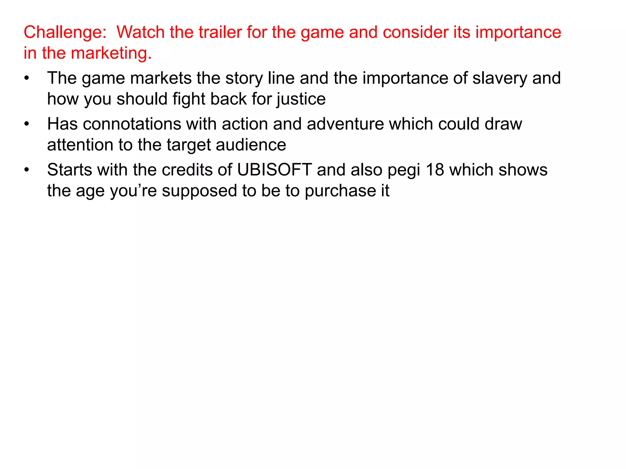 Challenge: Watch the trailer for the game and consider its importance
in the marketing.
• The game markets the story line and the importance of slavery and
how you should fight back for justice
• Has connotations with action and adventure which could draw
attention to the target audience
• Starts with the credits of UBISOFT and also pegi 18 which shows
the age you’re supposed to be to purchase it
 