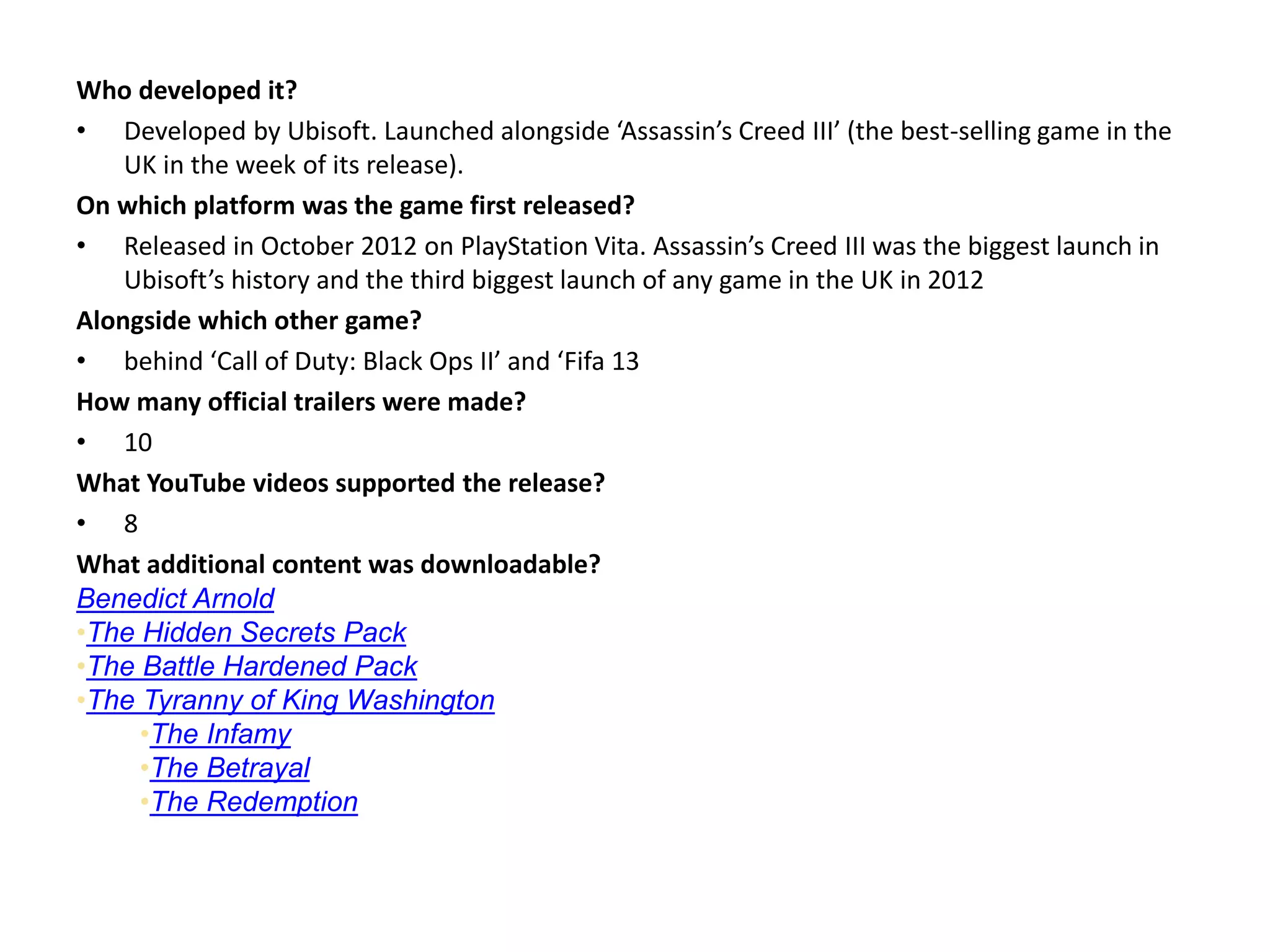 Who developed it?
• Developed by Ubisoft. Launched alongside ‘Assassin’s Creed III’ (the best-selling game in the
UK in the week of its release).
On which platform was the game first released?
• Released in October 2012 on PlayStation Vita. Assassin’s Creed III was the biggest launch in
Ubisoft’s history and the third biggest launch of any game in the UK in 2012
Alongside which other game?
• behind ‘Call of Duty: Black Ops II’ and ‘Fifa 13
How many official trailers were made?
• 10
What YouTube videos supported the release?
• 8
What additional content was downloadable?
Benedict Arnold memories (PS3 and PC exclusive, not part of season pass)
•The Hidden Secrets Pack
•The Battle Hardened Pack
•The Tyranny of King Washington
•The Infamy
•The Betrayal
•The Redemption
 