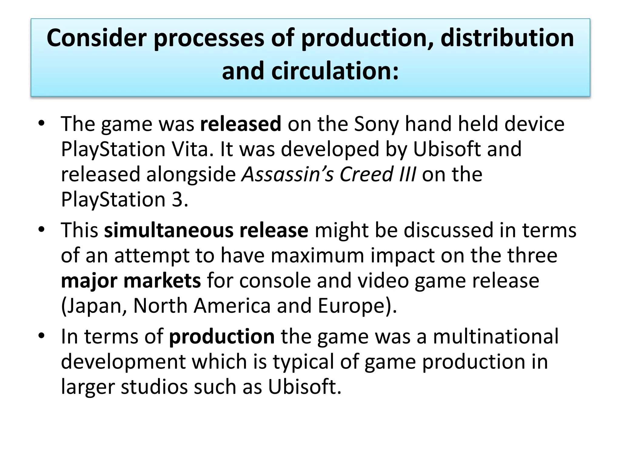 Consider processes of production, distribution
and circulation:
• The game was released on the Sony hand held device
PlayStation Vita. It was developed by Ubisoft and
released alongside Assassin’s Creed III on the
PlayStation 3.
• This simultaneous release might be discussed in terms
of an attempt to have maximum impact on the three
major markets for console and video game release
(Japan, North America and Europe).
• In terms of production the game was a multinational
development which is typical of game production in
larger studios such as Ubisoft.
 