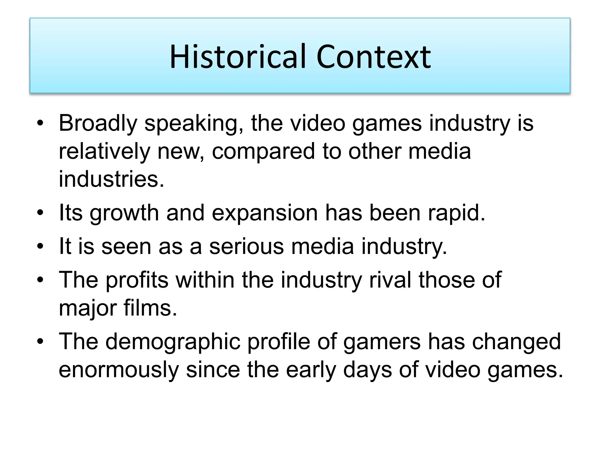 Historical Context
• Broadly speaking, the video games industry is
relatively new, compared to other media
industries.
• Its growth and expansion has been rapid.
• It is seen as a serious media industry.
• The profits within the industry rival those of
major films.
• The demographic profile of gamers has changed
enormously since the early days of video games.
 