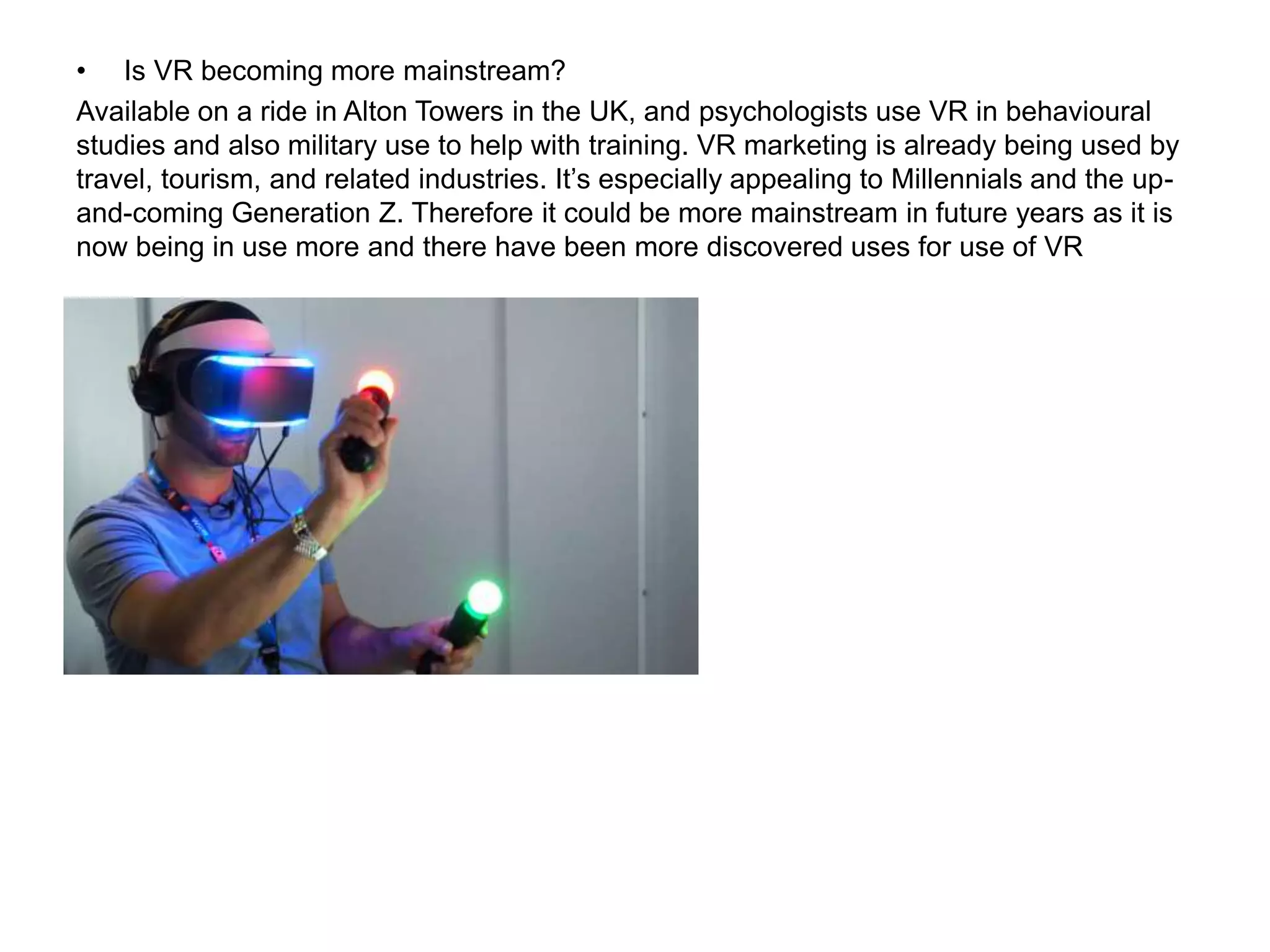 • Is VR becoming more mainstream?
Available on a ride in Alton Towers in the UK, and psychologists use VR in behavioural
studies and also military use to help with training. VR marketing is already being used by
travel, tourism, and related industries. It’s especially appealing to Millennials and the up-
and-coming Generation Z. Therefore it could be more mainstream in future years as it is
now being in use more and there have been more discovered uses for use of VR
 