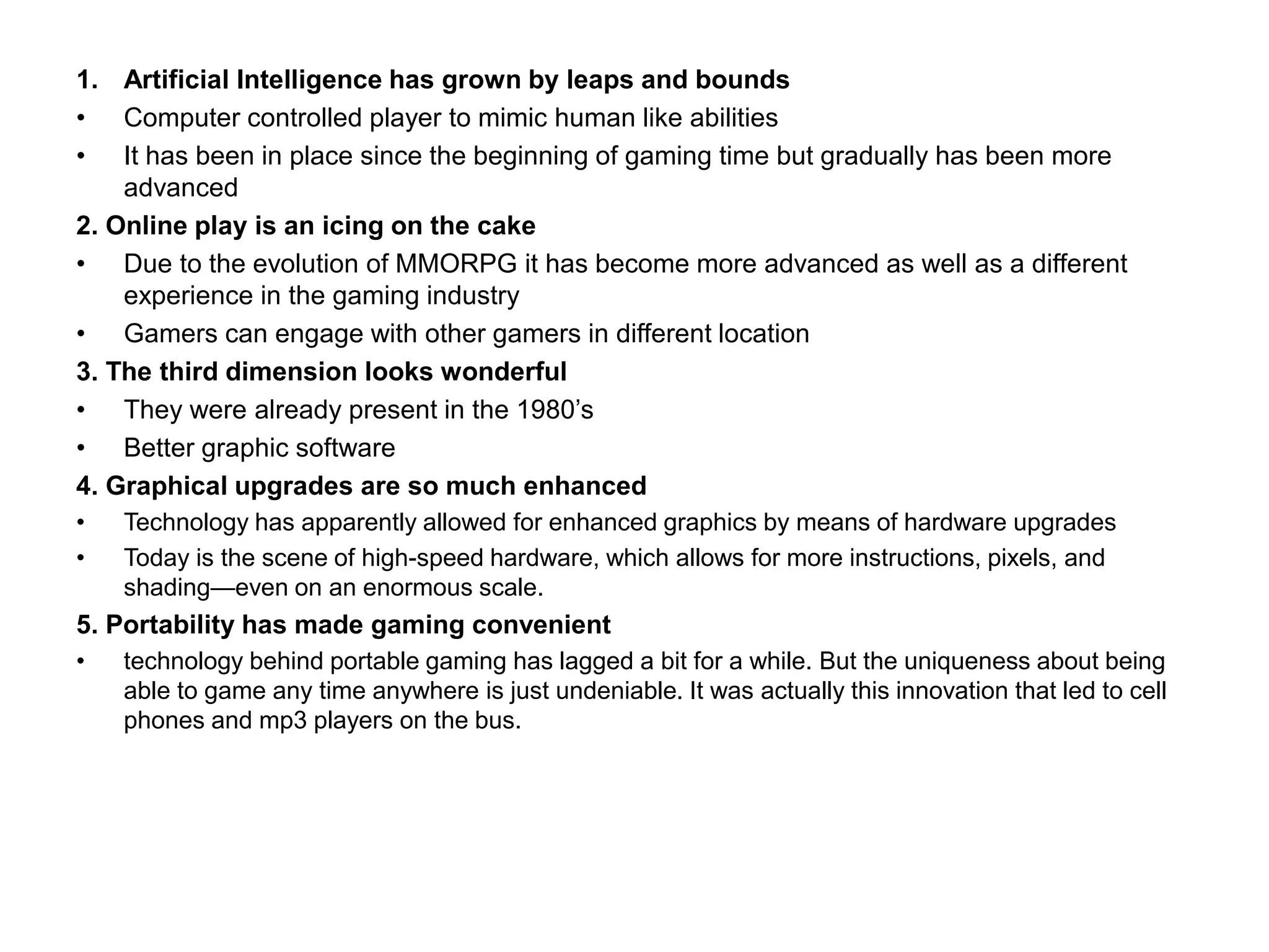 1. Artificial Intelligence has grown by leaps and bounds
• Computer controlled player to mimic human like abilities
• It has been in place since the beginning of gaming time but gradually has been more
advanced
2. Online play is an icing on the cake
• Due to the evolution of MMORPG it has become more advanced as well as a different
experience in the gaming industry
• Gamers can engage with other gamers in different location
3. The third dimension looks wonderful
• They were already present in the 1980’s
• Better graphic software
4. Graphical upgrades are so much enhanced
• Technology has apparently allowed for enhanced graphics by means of hardware upgrades
• Today is the scene of high-speed hardware, which allows for more instructions, pixels, and
shading—even on an enormous scale.
5. Portability has made gaming convenient
• technology behind portable gaming has lagged a bit for a while. But the uniqueness about being
able to game any time anywhere is just undeniable. It was actually this innovation that led to cell
phones and mp3 players on the bus.
 