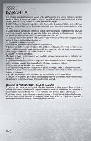 GARANTÍA:
1. El bien está garantizado durante un periodo de dos (2) años a partir de la entrega del mismo, entendida
ésta como la fecha de compra que aparece en la factura o en el ticket de compra, de conformidad con la Ley
23/2003, de 10 de julio, de Garantías en la Venta de Bienes de Consumo.
2. UBISOFT, S.A. o el Fabricante responderán ante el comprador de cualquier falta de conformidad que
exista en el momento de la entrega del bien, en los términos y bajo las condiciones establecidas en la Ley
23/2003.
3. En caso de que el bien no fuera conforme al contrato y, previa entrega del ticket de compra o factura, se
reconoce al comprador el derecho a la reparación del bien, a su sustitución o, subsidiariamente, a la rebaja
del precio o a la resolución del contrato, de conformidad con la citada ley.
4. En caso de reparación o sustitución del bien, el comprador no cargará con ninguno de los gastos que se
deriven de ésta, de conformidad con la citada ley.
5. El comprador reconoce expresamente:
I. Que el uso del bien se realiza bajo su exclusiva responsabilidad.
II. Que asume todos los riesgos de pérdida de datos e información de cualquier índole, así como los errores,
daños y perjuicios que puedan derivarse de la posesión o del uso del bien, salvo que dichas pérdidas, errores,
daños y perjuicios se deriven de la falta de conformidad del bien.
6. UBISOFT, S.A. no será responsable:
I. Por todos los daños y perjuicios que no sean imputables única y exclusivamente y en su totalidad al bien
vendido o a UBISOFT, S.A.
II. Cuando el comprador o las personas de las que deba responder sean las culpables y responsables de tales
daños y perjuicios, derivados de un uso negligente, defectuoso o imprudente del bien.
III. Por todos los daños y perjuicios causados a terceros.
IV. Por todos los daños y perjuicios causados por un empleo distinto para el que ha sido destinado el bien.
V. Por todos los daños y perjuicios causados en caso de ser instalado el bien contraviniendo las instrucciones
de uso o de instalación.
VI. Por todo lucro cesante o ganancias que el comprador o cualquier tercero deje de obtener.
7. UBISOFT, S.A. no garantiza que el uso del bien satisfaga plenamente al comprador ni que el bien responda
adecuadamente a un uso determinado diferente al que está destinado.


DERECHOS DE PROPIEDAD INDUSTRIAL E INTELECTUAL:
El comprador se compromete a no registrar, ni solicitar su registro, ni utilizar, explotar, alterar, modiﬁcar o
suprimir cualquiera de los Derechos de Propiedad Industrial e Intelectual sobre el bien, así como sobre la
documentación, manuales de uso, instrucciones, materiales promocionales, diseños artísticos, etc.
El comprador no tendrá derecho alguno a reproducir ni a copiar el bien, así como la documentación, manua-
les de uso, instrucciones, materiales promocionales, diseños artísticos, etc., ni a comercializar, distribuir o
promover la venta de dichas copias y reproducciones no autorizadas.




16
 