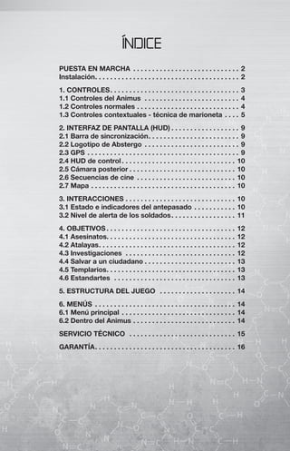 ÍNDICE
PUESTA EN MARCHA . . . . . . . . . . . . . . . . . . . . . . . . . . . . 2
Instalación . . . . . . . . . . . . . . . . . . . . . . . . . . . . . . . . . . . . . . 2
1. CONTROLES . . . . . . . . . . . . . . . . . . . . . . . . . . . . . . . . . .       3
1.1 Controles del Animus . . . . . . . . . . . . . . . . . . . . . . . . .             4
1.2 Controles normales . . . . . . . . . . . . . . . . . . . . . . . . . . .           4
1.3 Controles contextuales - técnica de marioneta . . . .                              5
2. INTERFAZ DE PANTALLA (HUD) . . . . . . . . . . . . . . . . . . 9
2.1 Barra de sincronización . . . . . . . . . . . . . . . . . . . . . . . . 9
2.2 Logotipo de Abstergo . . . . . . . . . . . . . . . . . . . . . . . . . 9
2.3 GPS . . . . . . . . . . . . . . . . . . . . . . . . . . . . . . . . . . . . . . . . 9
2.4 HUD de control . . . . . . . . . . . . . . . . . . . . . . . . . . . . . . 10
2.5 Cámara posterior . . . . . . . . . . . . . . . . . . . . . . . . . . . . 10
2.6 Secuencias de cine . . . . . . . . . . . . . . . . . . . . . . . . . . 10
2.7 Mapa . . . . . . . . . . . . . . . . . . . . . . . . . . . . . . . . . . . . . . 10
3. INTERACCIONES . . . . . . . . . . . . . . . . . . . . . . . . . . . . . 10
3.1 Estado e indicadores del antepasado . . . . . . . . . . . 10
3.2 Nivel de alerta de los soldados . . . . . . . . . . . . . . . . . 11
4. OBJETIVOS . . . . . . . . . . . . . . . . . . . . . . . . . . . . . . . . . .       12
4.1 Asesinatos. . . . . . . . . . . . . . . . . . . . . . . . . . . . . . . . . .      12
4.2 Atalayas . . . . . . . . . . . . . . . . . . . . . . . . . . . . . . . . . . . .   12
4.3 Investigaciones . . . . . . . . . . . . . . . . . . . . . . . . . . . . .          12
4.4 Salvar a un ciudadano . . . . . . . . . . . . . . . . . . . . . . . .              13
4.5 Templarios . . . . . . . . . . . . . . . . . . . . . . . . . . . . . . . . . .     13
4.6 Estandartes . . . . . . . . . . . . . . . . . . . . . . . . . . . . . . . .        13
5. ESTRUCTURA DEL JUEGO . . . . . . . . . . . . . . . . . . . . 14
6. MENÚS . . . . . . . . . . . . . . . . . . . . . . . . . . . . . . . . . . . . . 14
6.1 Menú principal . . . . . . . . . . . . . . . . . . . . . . . . . . . . . . 14
6.2 Dentro del Animus . . . . . . . . . . . . . . . . . . . . . . . . . . . 14
SERVICIO TÉCNICO . . . . . . . . . . . . . . . . . . . . . . . . . . . . 15
GARANTÍA . . . . . . . . . . . . . . . . . . . . . . . . . . . . . . . . . . . . . 16
 