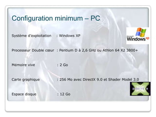 Configuration minimum – PC

Système d’exploitation   : Windows XP



Processeur Double cœur : Pentium D à 2,6 GHz ou Athlon 64 X2 3800+



Mémoire vive             : 2 Go



Carte graphique          : 256 Mo avec DirectX 9.0 et Shader Model 3.0



Espace disque            : 12 Go
 