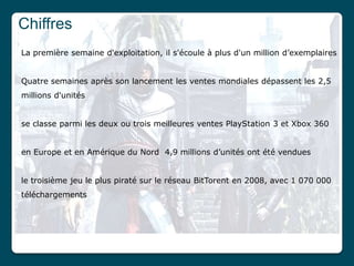 Chiffres
La première semaine d'exploitation, il s'écoule à plus d'un million d’exemplaires


Quatre semaines après son lancement les ventes mondiales dépassent les 2,5
millions d'unités


se classe parmi les deux ou trois meilleures ventes PlayStation 3 et Xbox 360


en Europe et en Amérique du Nord 4,9 millions d’unités ont été vendues


le troisième jeu le plus piraté sur le réseau BitTorent en 2008, avec 1 070 000
téléchargements
 