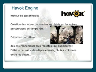 Havok Engine
moteur de jeu physique


Création des interactions entre les objets ou les autres
personnages en temps réel.


Détection de collision


des environnements plus réalistes, qui augmentent
l’effet « naturel » des déplacements, chutes, collisions
entre les objets…
 