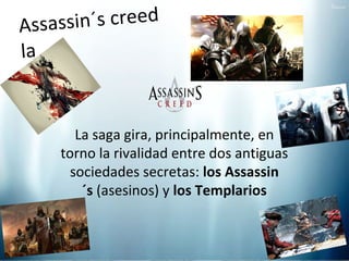 sin´s creed
Assa s
la
saga
La saga gira, principalmente, en
torno la rivalidad entre dos antiguas
sociedades secretas: los Assassin
´s (asesinos) y los Templarios

 