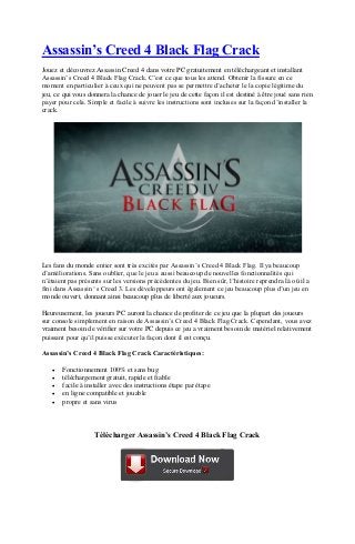 Assassin’s Creed 4 Black Flag Crack
Jouez et découvrez Assassin Creed 4 dans votre PC gratuitement en téléchargeant et installant
Assassin’s Creed 4 Black Flag Crack. C’est ce que tous les attend. Obtenir la fissure en ce
moment en particulier à ceux qui ne peuvent pas se permettre d’acheter le la copie légitime du
jeu, ce qui vous donnera la chance de jouer le jeu de cette façon il est destiné à être joué sans rien
payer pour cela. Simple et facile à suivre les instructions sont incluses sur la façon d’installer la
crack.
Les fans du monde entier sont très excités par Assassin’s Creed 4 Black Flag. Il ya beaucoup
d’améliorations. Sans oublier, que le jeu a aussi beaucoup de nouvelles fonctionnalités qui
n’étaient pas présents sur les versions précédentes du jeu. Bien sûr, l’histoire reprendra là où il a
fini dans Assassin ‘s Creed 3. Les développeurs ont également ce jeu beaucoup plus d’un jeu en
monde ouvert, donnant ainsi beaucoup plus de liberté aux joueurs.
Heureusement, les joueurs PC auront la chance de profiter de ce jeu que la plupart des joueurs
sur console simplement en raison de Assassin’s Creed 4 Black Flag Crack. Cependant, vous avez
vraiment besoin de vérifier sur votre PC depuis ce jeu a vraiment besoin de matériel relativement
puissant pour qu’il puisse exécuter la façon dont il est conçu.
Assassin’s Creed 4 Black Flag Crack Caractéristiques:
 Fonctionnement 100% et sans bug
 téléchargement gratuit, rapide et fiable
 facile à installer avec des instructions étape par étape
 en ligne compatible et jouable
 propre et sans virus
Télécharger Assassin’s Creed 4 Black Flag Crack
 