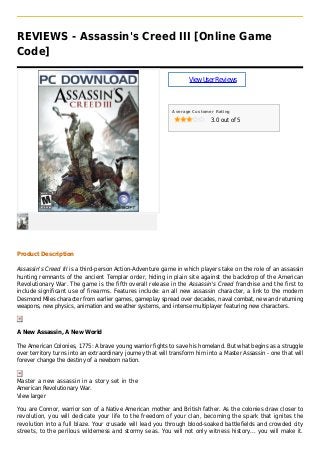 REVIEWS - Assassin's Creed III [Online Game
Code]
ViewUserReviews
Average Customer Rating
3.0 out of 5
Product Description
Assassin's Creed III is a third-person Action-Adventure game in which players take on the role of an assassin
hunting remnants of the ancient Templar order, hiding in plain site against the backdrop of the American
Revolutionary War. The game is the fifth overall release in the Assassin's Creed franchise and the first to
include significant use of firearms. Features include: an all new assassin character, a link to the modern
Desmond Miles character from earlier games, gameplay spread over decades, naval combat, new and returning
weapons, new physics, animation and weather systems, and intense multiplayer featuring new characters.
A New Assassin, A New World
The American Colonies, 1775: A brave young warrior fights to save his homeland. But what begins as a struggle
over territory turns into an extraordinary journey that will transform him into a Master Assassin - one that will
forever change the destiny of a newborn nation.
Master a new assassin in a story set in the
American Revolutionary War.
View larger
You are Connor, warrior son of a Native American mother and British father. As the colonies draw closer to
revolution, you will dedicate your life to the freedom of your clan, becoming the spark that ignites the
revolution into a full blaze. Your crusade will lead you through blood-soaked battlefields and crowded city
streets, to the perilous wilderness and stormy seas. You will not only witness history... you will make it.
 