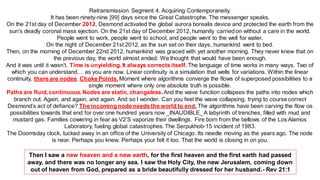 Retransmission. Segment 4. Acquiring Contemporaneity.
It has been ninety-nine [99] days since the Great Catastrophe. The messenger speaks.
On the 21st day of December 2012, Desmond activated the global aurora borealis device and protected the earth from the
sun’s deadly coronal mass ejection. On the 21st day of December 2012, humanity carriedon without a care in the world.
People went to work, people went to school, and people went to the well for water.
On the night of December 21st 2012, as the sun set on their days, humankind went to bed.
Then, on the morning of December 22nd 2012, humankind was graced with yet another morning. They never knew that on
the previous day, the world almost ended. We thought that would have been enough.
And it was until it wasn’t. Time is unyielding. It always corrects itself. The language of time works in many ways. Two of
which you can understand… as you are now. Linear continuity is a simulation that wells for variations. Within the linear
continuity, there are nodes. Choke Points. Moment where algorithms converge the flows of superposed possibilities to a
single moment where only one absolute truth is possible.
Paths are fluid, continuous. Nodes are static, changeless. And the wave function collapses the paths into nodes which
branch out. Again, and again, and again. And so I wonder. Can you feel the wave collapsing, trying to course correct
Desmond’s act of defiance? The incoming node needs the world to end. The algorithms have been carving the flow os
possibilities towards that end for over one hundred years now _INAUDIBLE_ A labyrinth of trenches, filled with mud and
mustard gas. Families cowering in fear as V2’S vaporize their dwellings. Fire born from the bellows of the Los Alamos
Laboratory, fueling global catastrophes.The Serpukhob-15 incident of 1983.
The Doomsday clock, tucked away in an office of the University of Chicago. Its needle moving as the years ago. The node
is near. Perhaps you knew. Perhaps your felt it too. That the world is closing in on you.
Then I saw a new heaven and a new earth, for the first heaven and the first earth had passed
away, and there was no longer any sea. I saw the Holy City, the new Jerusalem, coming down
out of heaven from God, prepared as a bride beautifully dressed for her husband.- Rev 21:1
 