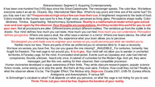 Retransmission. Segment 5. Acquiring Contemporaneity.
It has been one-hundred five [105] days since the Great Catastrophe. The messenger speaks. The color blue. We believe
everyone sees it as we do. Oceans. Sky. International Klein Blue. What’s to say yours and mine are of the same hue? Do
you truly see it as I do? Frequencies so high onlya few can hear their cue. A heightened response to the taste of food.
Colors invisible to the human eye save for a few. A high voice, perceived as living glass. Perceptions shape reality. Color-
blindness. Tinnitus. Supertasting. Tetrachromacy. Synesthesia. Realityis a mathematical model which gets solved
over and over again by the observer.Your thoughts are computations. And they render this world for you to call
your own. Not all processors are alike. Different brains product different realities. The variations go from the subtle to the
drastic. Your mind defines how much you can taste. How much you can feel. How much you can understand. Perception
defines perspective. Where one sees a skull, the other sees a woman in a mirror. Where one hears silence, the other will
hear entrancing voices. You experience what your brain allows you to perceive.
We designed you and made sure to engineer your senses so you could perceive just what we needed you to.
Neither more nor less. There are parts of time we preferredyou to remained blind to. It was a necessity.
We have six senses, you have five. You can you guess the one missing? _INAUDIBLE_ For centuries, humanity has
fought for freedom. The real cage is not around you. It is in you. Your mind will not allow you to wander in uncharted
territories.A Faraday cage, for the mind. A concealed strait jacket. Events such as Upsweep and Julia fuel internet
conspiracies. Sounds unknown, heard only once. A cabinet of curiosities for the Modern Age. And yet, they were
messages, just like this one, waiting for their observer, their compatible processor.
Human visionaries developed a vague awareness of their limits. They wrote obscure researchpapers, popular science
fiction novels, some asking us to stop the world. But that’s all they ever were. Fictions. How could they not be? Reality is
what the observer allows it to be. The Doppler Effect. The Mobius strip. Deja-vus. Cicada 3301. UVB-76. Eureka effects.
Ambigrams and Anamorphisis. P versus NP.
Is Schrodinger’s cat dead or alive? It all depends on what you perceive, on what the cage is not hiding for you to see.
Think. Think. Let your mind be free. Explore the borders of your reality.
 