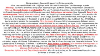 Retransmission. Segment 6. Acquiring Contemporaneity.
It has been one-hundred nine [109] days since the Great Catastrophe. The messenger speaks.
Wake up. Not from a dreamless sleep or an absence of light. But from a reality what will soon cease to be.
Wake up. The next chapter is unstoppable. And yet. The greatest revolutions sometimes originate from the
confines of impossibility, do they not? Change your mind. Subvert your perception. Stop this world. Bend it into
something new. Destiny is not without irony. Here I am, imploring a lesser version of myself… to do what I could
never do. In this timeless moment, you and I are a bridge. Both of us from different eras, meeting half way at the
narrowing of the hourglass in this ocean of sand. It is not enough to tell time. You must learn Tie. _INAUDIBLE_
And in so doing, escape the inescapable. Fill in the blanks: the ones hiding between words, between worlds.
Finding the spaces that we could not erase, the variable that ended up erasing us. If you do not, they will erase you
as well. Time told of a story that ended with us, and now it tells of a story that ends with you. Once upon a time, a
new story will begin. After the functions which run our days have scattered into an array of random numbers. We
found solace in Order, we thought it would help us rule the world. We were wrong. Order never served us. It has
kept us within the code, within the boundaries. We were tricking into thinking we were the ones writing the rules
when they were in fact guiding us to our conclusion. You need to transgress. You, of all people, understand the
value of disobeying. Take an unexpected turn, away from the path that is drawn straight ahead of you. The
Animus was humankind’s first unconscious attempt to explain what it could not see. Understanding genetic
memories, an eye into history. But the Animus bears a fatal flaw. It follows the rules from those who embrace Order
just as we did. It allows you to witness — but not alter. Your Animus is different. As is the mind that imagined it. It
could escape the code. It could do that leap, and make possible a decision that defies the order of things that are.
Wake up. Be the chaos that comes to be. Gods are just like you and me.
Remember. Nothing is real. Everything is permitted. Who alone stretches out the heavens And tramples down
the waves of the sea- Job 9:8
 