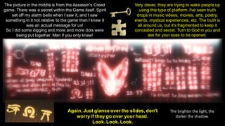 Again, Just glance over the slides, don't
worry if they go over your head.
Look. Look. Look.
The picture in the middle is from the Assassin's Creed
game. There was a secret within the Game itself. Spirit
set off my alarm bells when I saw it, and I saw
something in it not relative to the game then I knew it
was an actual message for us!
So I did some digging and more and more dots were
being put together. Man if you only knew!
Very clever, they are trying to wake people up
using this type of platform. I've seen truth
drops in music videos, movies, arts, poetry,
events, mystical experiences, etc. The truth is
all around us, but it's fragmented to keep it
concealed and secret. Turn to God in you and
ask for your eyes to be opened.
The brighter the light, the
darker the shadow.
 