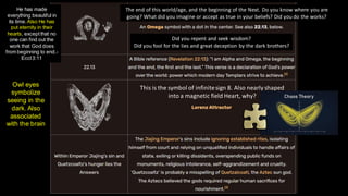 The end of this world/age, and the beginning of the Next. Do you know where you are
going? What did you imagine or accept as true in your beliefs? Did you do the works?
Did you repent and seek wisdom?
Did you fool for the lies and great deception by the dark brothers?
This is the symbol of infinitesign 8. Also nearly shaped
into a magnetic field Heart, why?
He has made
everything beautiful in
its time.Also He has
put eternity in their
hearts, exceptthat no
one can find out the
work that God does
from beginning to end.-
Eccl3:11
Owl eyes
symbolize
seeing in the
dark. Also
associated
with the brain
 