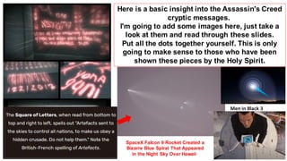 Here is a basic insight into the Assassin's Creed
cryptic messages.
I'm going to add some images here, just take a
look at them and read through these slides.
Put all the dots together yourself. This is only
going to make sense to those who have been
shown these pieces by the Holy Spirit.
Men in Black 3
SpaceX Falcon 9 Rocket Created a
Bizarre Blue Spiral That Appeared
in the Night Sky Over Hawaii
 
