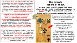 List ye, O Man, to the deep hidden wisdom, lost to the
world since the time of the Dwellers, lost and forgotten
by men of this age. Know ye this Earth is but a portal,
guarded by powers unknown to man. Yet, the Dark
Lords hide the entrance that leads to the Heaven-
born land. Know ye, the way to the sphere of Arulu is
guarded by barriers opened only to Light-born man.
Upon Earth, I am the holder of the keys to the gates
of the Sacred Land. Command I, by the powers
beyond me, to leave the keys to the world of man.
Before I depart, I give ye the Secrets of how
ye may rise from the bondage of darkness, cast off
the fetters of flesh that have bound ye, rise from the
darkness into the Light.
Know ye, the soul must be cleansed of its
darkness, ere ye may enter the portals of
Light. Thus, I established among you
the Mysteries so that the Secrets may always be
found. Aye, though man may fall into darkness,
always the Light will shine as a guide. Hidden in
darkness, veiled in symbols, always the way to the
portal will be found. Man in the future will deny the
mysteries but always the way the seeker will find.
The Emerald
Tablets of Thoth.
Know ye, O men, that thus pass the great Souls,
changing at will from life unto life. Thus ever passes the
Avatar, willing his Death as he wills his own life.
All that openeth the matrix is mine- Exodus34:19
An awakened individualruled by this
sign Pluto will die many times in one
life and will keep transforming
himself.
Pluto symbolizes the underworld,
death, and regeneration.
It’s responsible for spiritual
transformation
Mercury was the messenger
appointed to keep time during the
daily solar and lunar phenomena.
Mercury- Knowledge and Wisdom!
Revelations received and Secrets
revealed! Keys to truth, lifting the
veils and shining Light!
 
