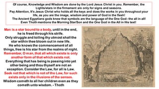 Man is a star bound to a body, until in the end,
he is freed through his strife.
Only struggle and toiling thy utmost shall the
star within thee bloom out in new life.
He who knows the commencement of all
things, free is his star from the realms of night.
Remember, O man, that all which exists is only
another form of that which exists not.
Everything that has being is passing into yet
other being and thou thyself are not an
exception. Consider the Law, for all is Law.
Seek not that which is not of the Law, for such
exists only in the illusions of the senses.
Wisdom cometh to all her children even as they
cometh unto wisdom. - Thoth
Of course, Knowledge and Wisdom are done by the Lord Jesus Christ in you. Remember, the
Lights/stars in the firmament are only for signs and seasons.
Pay Attention, It's Jesus Christ who holds all the keys and does the works in you throughout your
life, as you are the image, wisdom and power of God in the flesh!
The Ancient Egyptians gods knew that symbols are the language of the One God- the all in all!
Even Thoth mentions the Morning Star/Son and the One God in the All in His text!
 