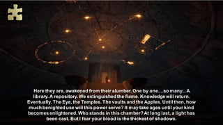 Here they are, awakened from their slumber. One by one....so many...A
library. A repository. We extinguished the flame. Knowledge will return.
Eventually. The Eye, the Temples. The vaults and the Apples. Until then, how
much benighted use will this power serve? It may take ages until your kind
becomes enlightened. Who stands in this chamber?At long last, a light has
been cast. But I fear your blood is the thickest of shadows.
 