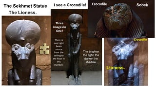The Sekhmet Statue
The Lioness.
Crocodile Sobek
Lioness.
Crocodile
Three
images in
One!
I see a Crocodile!
The brighter
the light, the
darker the
shadow.
There is
one Light
beam
source
from the
ceiling to
the floor in
this
chamber.
 