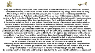 They tried to destroy the Sun, the fallen ones known as the dark brotherhood as mentioned by Thoth.
They hate Humankind, God's natural created matrix. This realm is only a copy world, there are many.
This is truly an ancient Spiritual battle going on, and yes even more so in these present times.
The Dark brothers are Antichrist and Antimatter! There are many hidden races and entities here and
coming to Earth in the Host Body System. They are the Lost unclean Spirits trapped in foreign unnatural
bodies. If you know your Bible. Man has dominion on Earth and God dwells in man, the all in all.
A Human is a body for a Spirit in man to learn from Christ the tree of knowledge, coming into wisdom,
love and power as an image of God. But the ancient men of darkness hated God's law and creation;
especially Hated it when they too were once man. They defied God and the sacred process from
Darkness into Light. If you wanted to enter God's Kingdom of peace, love, wisdom, abundance, freedom,
perfection, etc. then you had to give up everything here on Earth. They wanted it all their way and so they
war against humankind and Spirits of Light and truth. They are against God and forever will be. But we
win in Christ every time. These entities were thrown down from Old; And Placed in lower realms for the
protection of mankind, however, man open the pit and released the dark brotherhood of demons and
strange entities upon the Earth in what is known as the end of days.
We are in the end of an Age. All who are sealed by The Lord Christ Jesus are saved.
Everything will be transformed and turned around. Your life will change in ways never comprehended.
I hope you kept to the faith and get Wisdom. The Father Seeks the hearts and Minds of man, not the
religious churches of today. You've got to have known God through pain and suffering.
By turning away from this world and trusting of God. Turn to the Light now! Don't fall in consciousness!
 