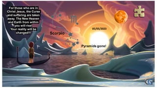 Pyramids gone!
Scorpio
05/05/2023
For those who are in
Christ Jesus, the Curse
and suffering are taken
away. The New Heaven
and Earth from within
you will rise!
Your reality will be
changed!!!
 